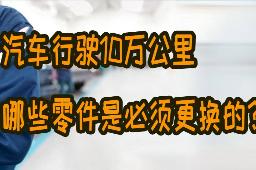 汽車行駛夠10萬(wàn)公里，哪些零部件是必須要更換的？